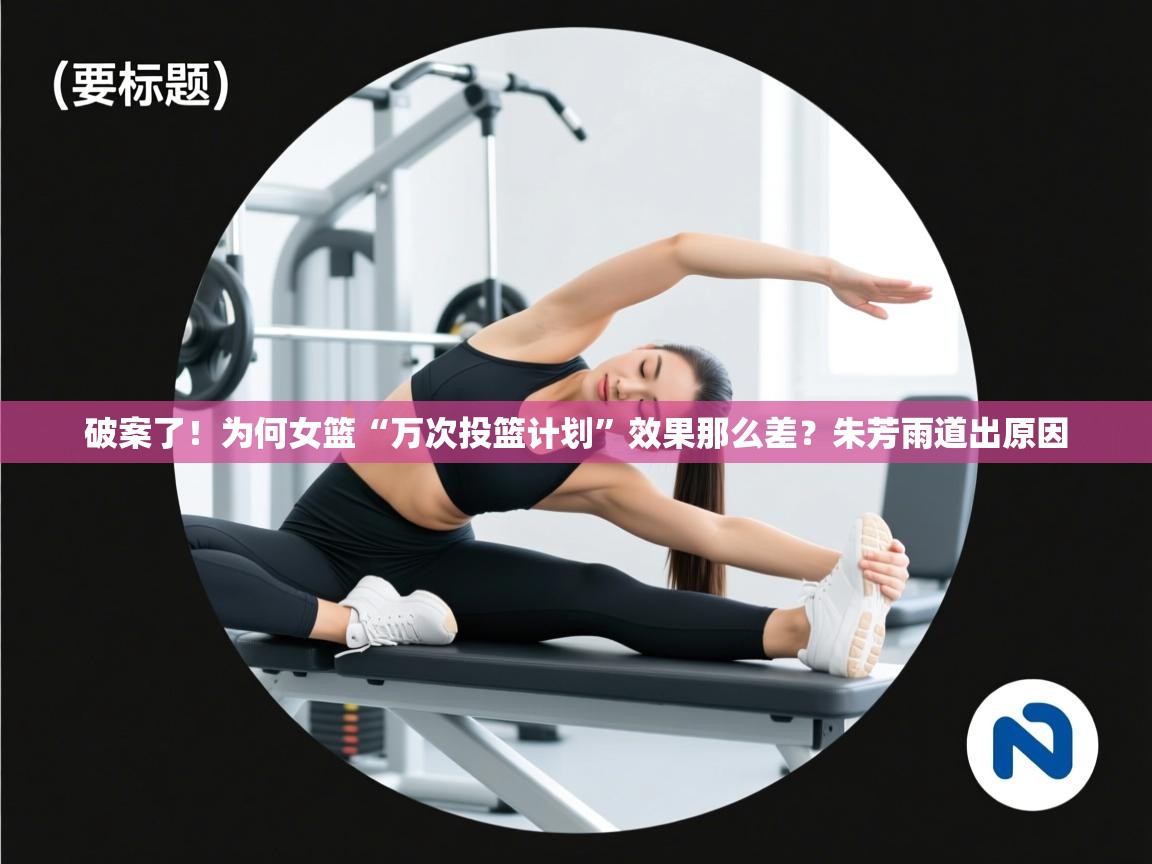 破案了!为何女篮“万次投篮计划”效果那么差?朱芳雨道出原因